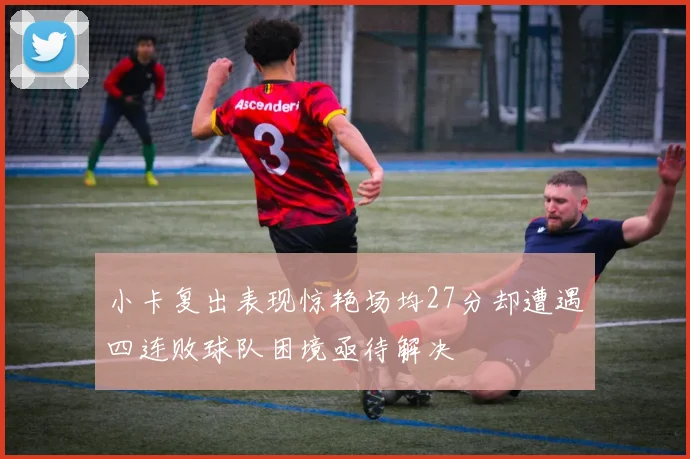 小卡复出表现惊艳场均27分却遭遇四连败球队困境亟待解决