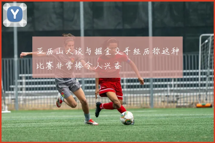 亚历山大谈与掘金交手经历称这种比赛非常棒令人兴奋