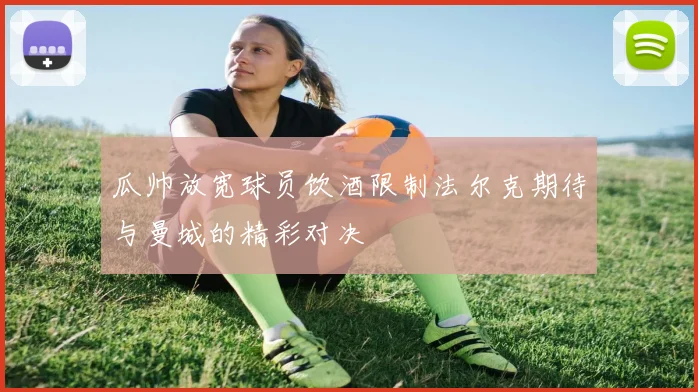 瓜帅放宽球员饮酒限制法尔克期待与曼城的精彩对决