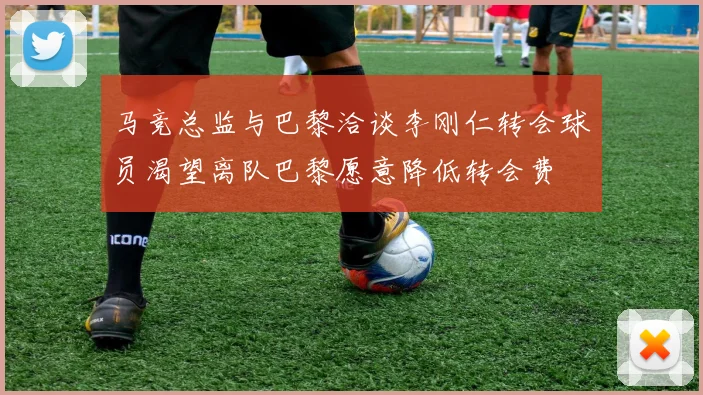 马竞总监与巴黎洽谈李刚仁转会球员渴望离队巴黎愿意降低转会费