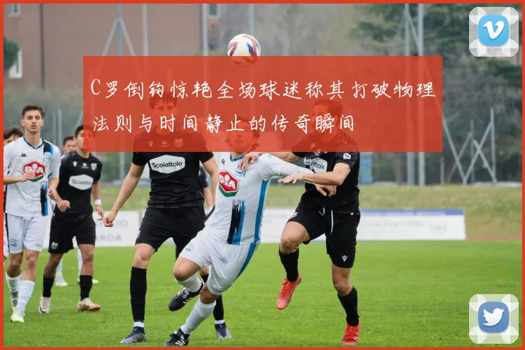 C罗倒钩惊艳全场球迷称其打破物理法则与时间静止的传奇瞬间