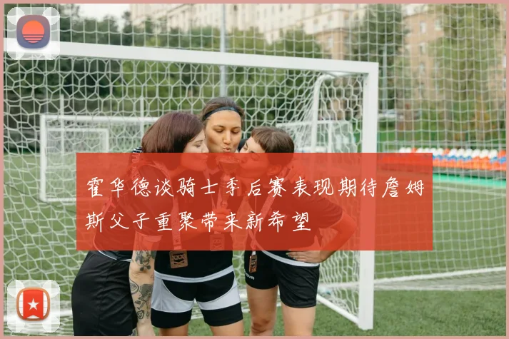 霍华德谈骑士季后赛表现期待詹姆斯父子重聚带来新希望