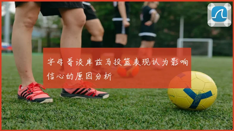 字母哥谈库兹马投篮表现认为影响信心的原因分析