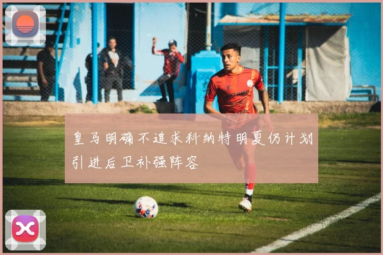皇马明确不追求科纳特明夏仍计划引进后卫补强阵容