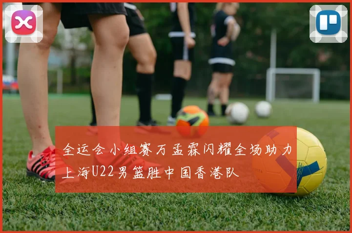 全运会小组赛万孟霖闪耀全场助力上海U22男篮胜中国香港队