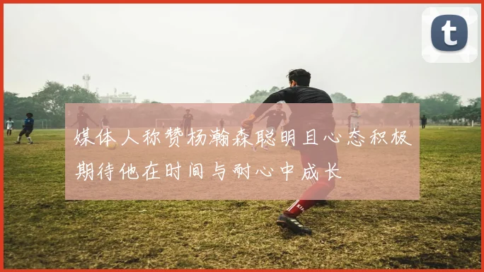 媒体人称赞杨瀚森聪明且心态积极期待他在时间与耐心中成长