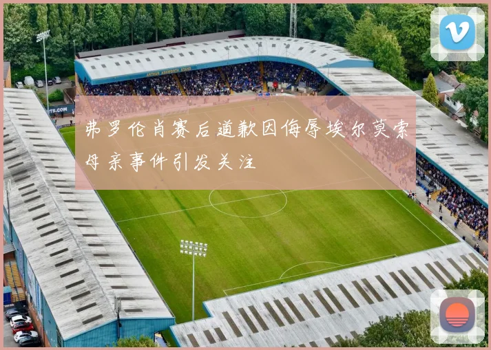 弗罗伦肖赛后道歉因侮辱埃尔莫索母亲事件引发关注