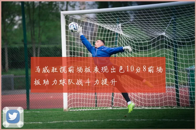 马威狂揽前场板表现出色10分8前场板助力球队战斗力提升