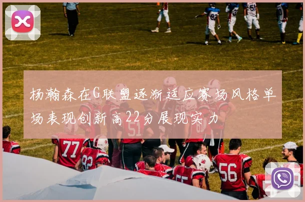 杨瀚森在G联盟逐渐适应赛场风格单场表现创新高22分展现实力