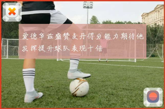 爱德华兹盛赞麦丹得分能力期待他发挥提升球队表现十倍