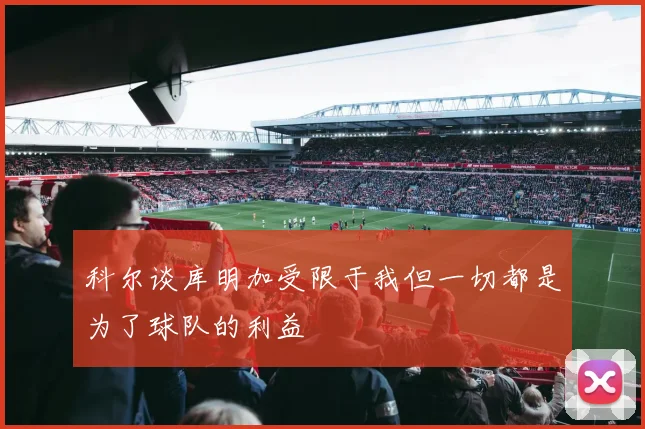 科尔谈库明加受限于我但一切都是为了球队的利益