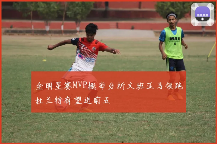 全明星赛MVP概率分析文班亚马领跑杜兰特有望进前五