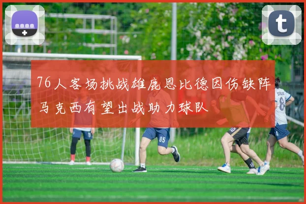 76人客场挑战雄鹿恩比德因伤缺阵马克西有望出战助力球队