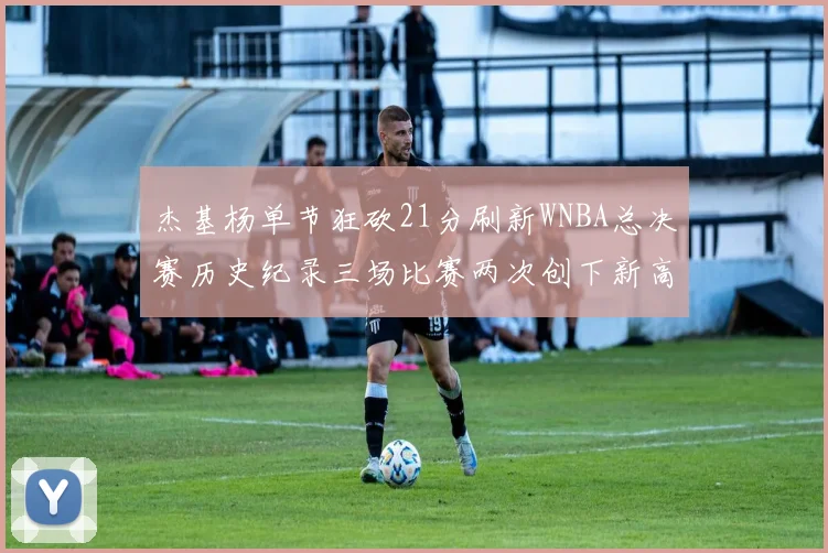 杰基杨单节狂砍21分刷新WNBA总决赛历史纪录三场比赛两次创下新高