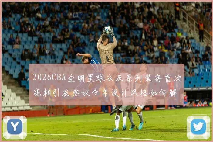 2026CBA全明星球衣及系列装备首次亮相引发热议今年设计风格如何解析