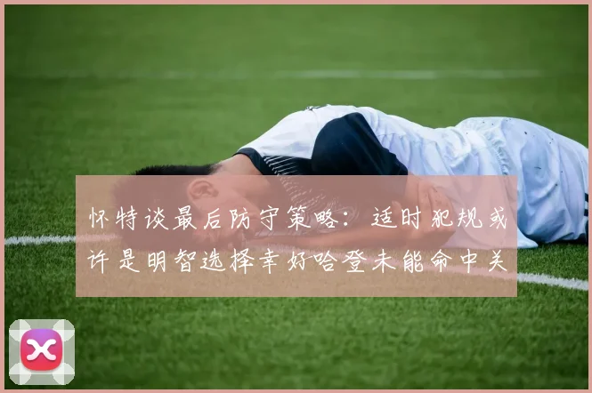 怀特谈最后防守策略：适时犯规或许是明智选择幸好哈登未能命中关键投篮