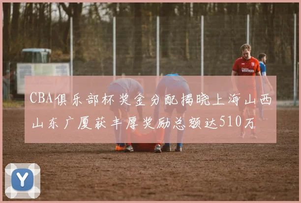 CBA俱乐部杯奖金分配揭晓上海山西山东广厦获丰厚奖励总额达510万