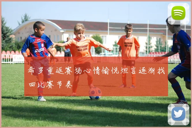 希罗重返赛场心情愉悦坦言逐渐找回比赛节奏