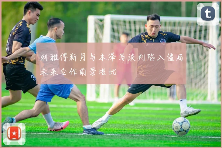 利雅得新月与本泽马谈判陷入僵局未来合作前景堪忧