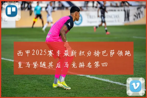 西甲2025赛季最新积分榜巴萨领跑皇马紧随其后马竞排名第四