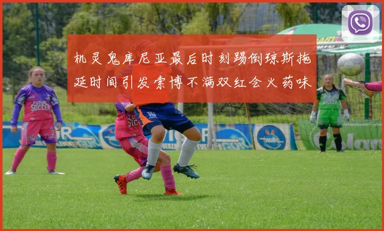 机灵鬼库尼亚最后时刻踢倒琼斯拖延时间引发索博不满双红会火药味十足