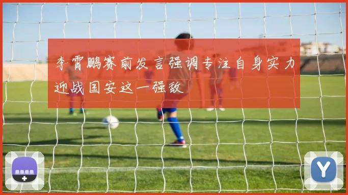 李霄鹏赛前发言强调专注自身实力迎战国安这一强敌